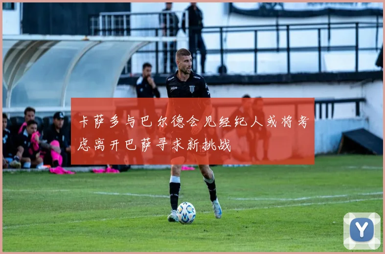 卡萨多与巴尔德会见经纪人或将考虑离开巴萨寻求新挑战